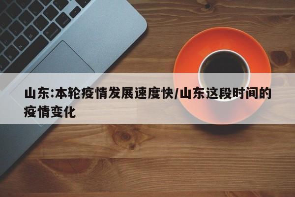 山东:本轮疫情发展速度快/山东这段时间的疫情变化