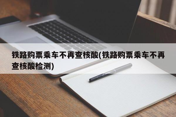 铁路购票乘车不再查核酸(铁路购票乘车不再查核酸检测)