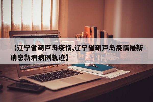 【辽宁省葫芦岛疫情,辽宁省葫芦岛疫情最新消息新增病例轨迹】