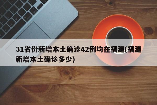 31省份新增本土确诊42例均在福建(福建新增本土确诊多少)