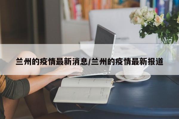 兰州的疫情最新消息/兰州的疫情最新报道