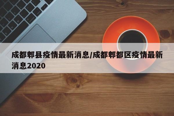 成都郫县疫情最新消息/成都郫都区疫情最新消息2020