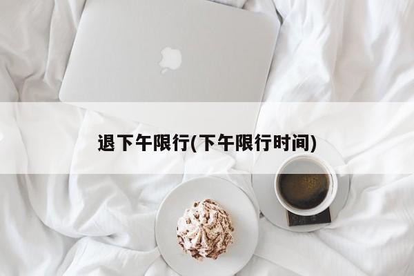 退下午限行(下午限行时间)