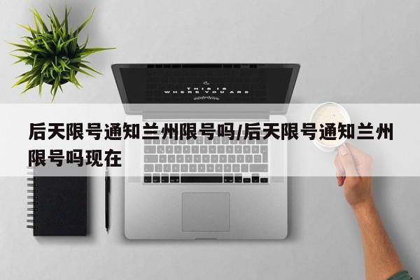 后天限号通知兰州限号吗/后天限号通知兰州限号吗现在
