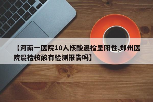【河南一医院10人核酸混检呈阳性,郑州医院混检核酸有检测报告吗】