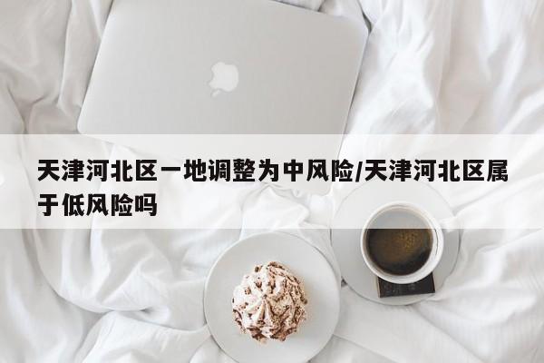 天津河北区一地调整为中风险/天津河北区属于低风险吗