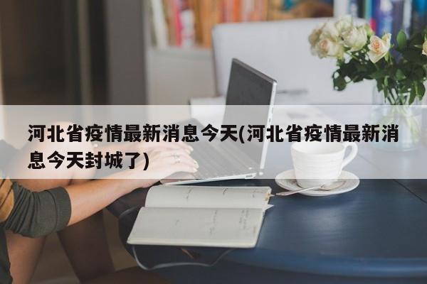 河北省疫情最新消息今天(河北省疫情最新消息今天封城了)