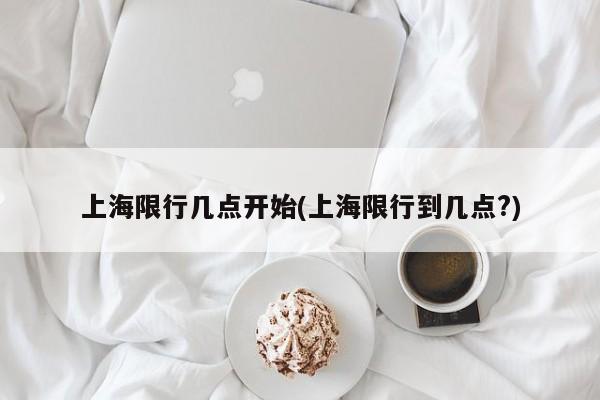 上海限行几点开始(上海限行到几点?)