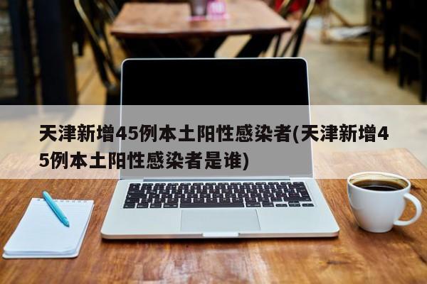 天津新增45例本土阳性感染者(天津新增45例本土阳性感染者是谁)