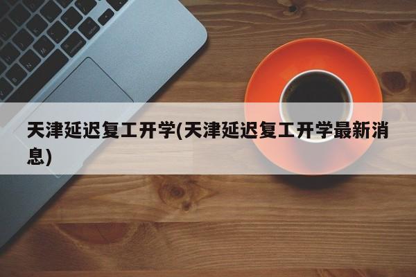 天津延迟复工开学(天津延迟复工开学最新消息)