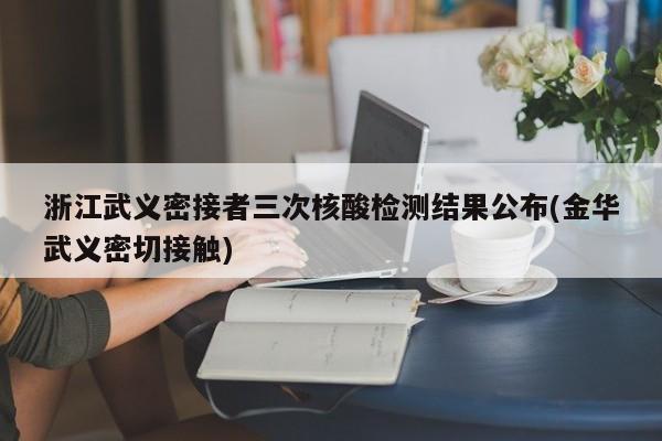 浙江武义密接者三次核酸检测结果公布(金华武义密切接触)