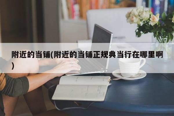 附近的当铺(附近的当铺正规典当行在哪里啊)