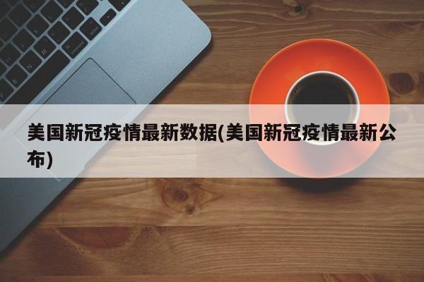 美国新冠疫情最新数据(美国新冠疫情最新公布)