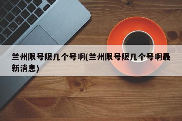 兰州限号限几个号啊(兰州限号限几个号啊最新消息)