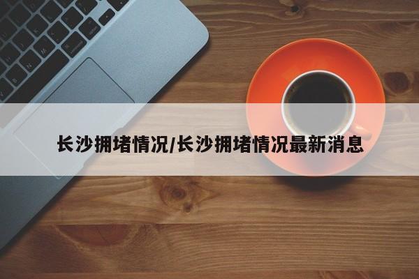 长沙拥堵情况/长沙拥堵情况最新消息