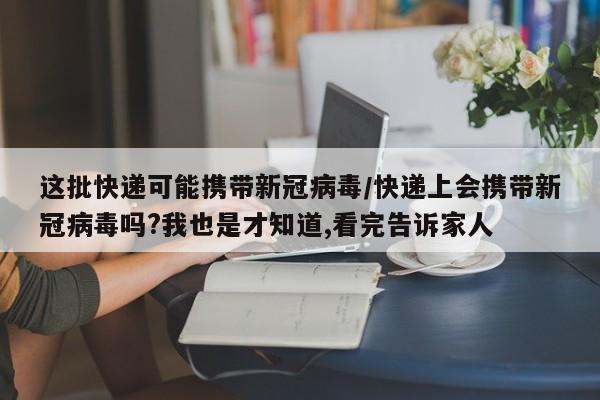 这批快递可能携带新冠病毒/快递上会携带新冠病毒吗?我也是才知道,看完告诉家人