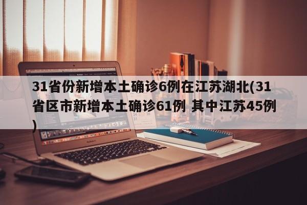 31省份新增本土确诊6例在江苏湖北(31省区市新增本土确诊61例 其中江苏45例)