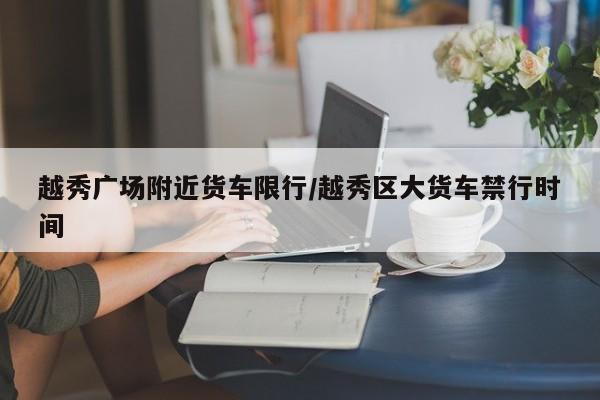 越秀广场附近货车限行/越秀区大货车禁行时间