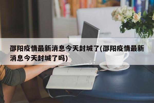 邵阳疫情最新消息今天封城了(邵阳疫情最新消息今天封城了吗)