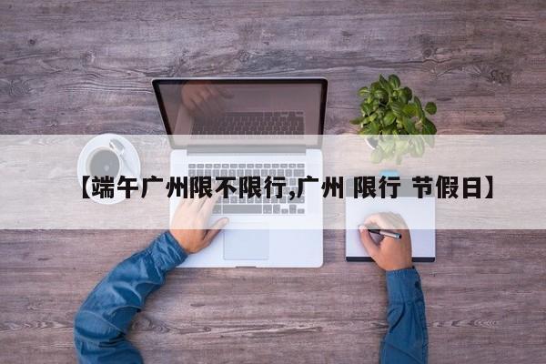 【端午广州限不限行,广州 限行 节假日】