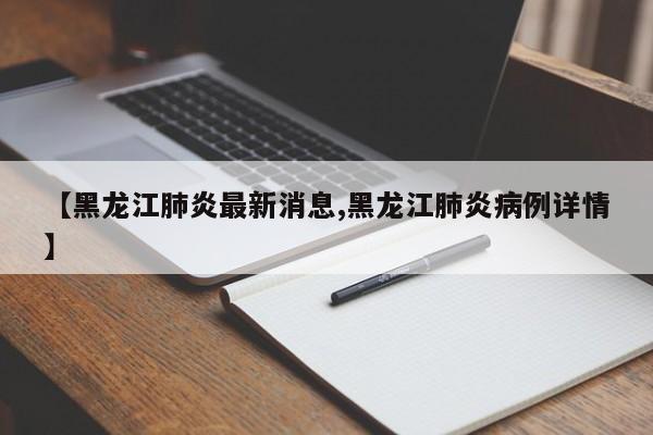 【黑龙江肺炎最新消息,黑龙江肺炎病例详情】