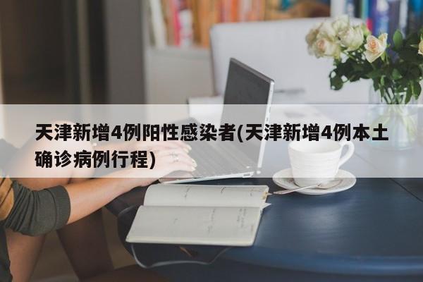天津新增4例阳性感染者(天津新增4例本土确诊病例行程)