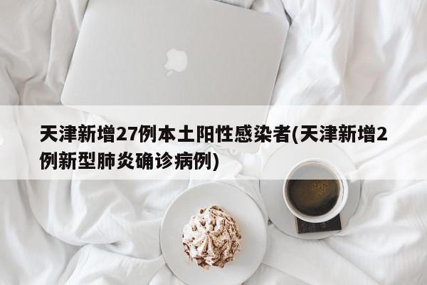 天津新增27例本土阳性感染者(天津新增2例新型肺炎确诊病例)