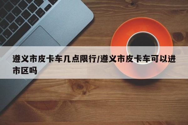 遵义市皮卡车几点限行/遵义市皮卡车可以进市区吗