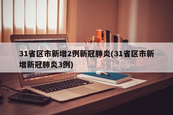 31省区市新增2例新冠肺炎(31省区市新增新冠肺炎3例)