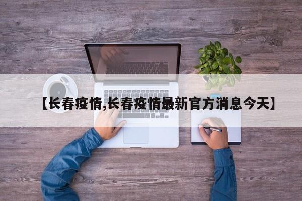 【长春疫情,长春疫情最新官方消息今天】