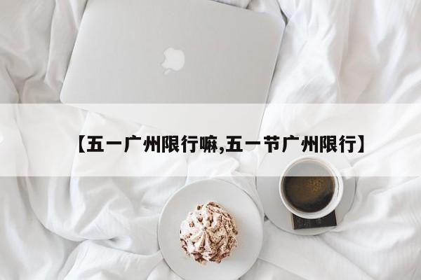 【五一广州限行嘛,五一节广州限行】
