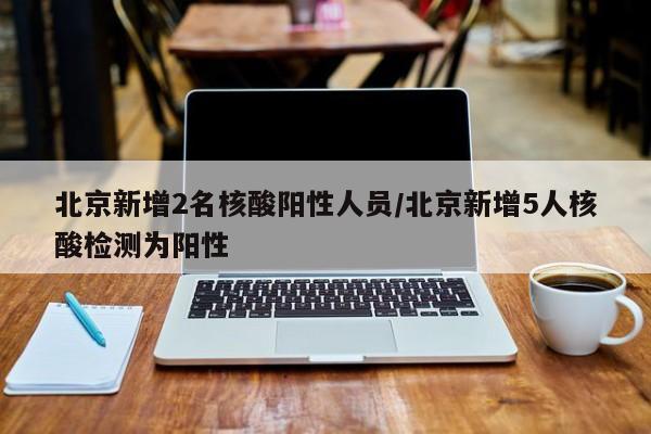 北京新增2名核酸阳性人员/北京新增5人核酸检测为阳性