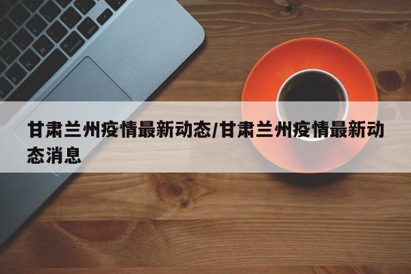甘肃兰州疫情最新动态/甘肃兰州疫情最新动态消息