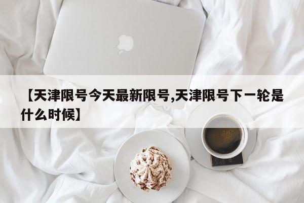 【天津限号今天最新限号,天津限号下一轮是什么时候】