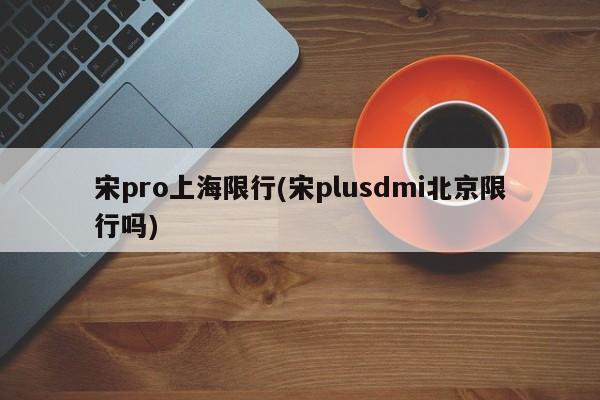 宋pro上海限行(宋plusdmi北京限行吗)