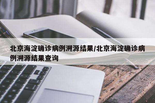 北京海淀确诊病例溯源结果/北京海淀确诊病例溯源结果查询