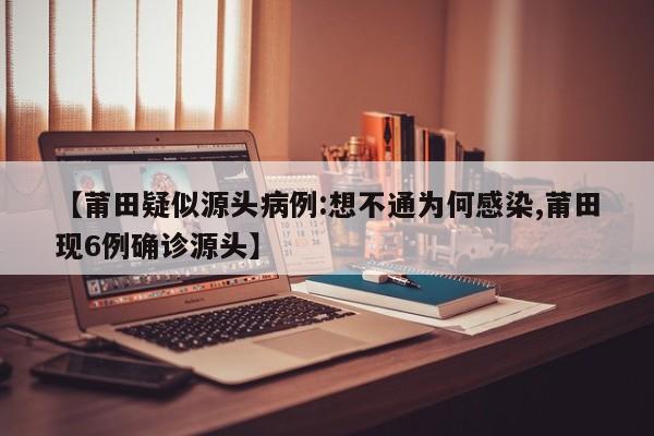 【莆田疑似源头病例:想不通为何感染,莆田现6例确诊源头】