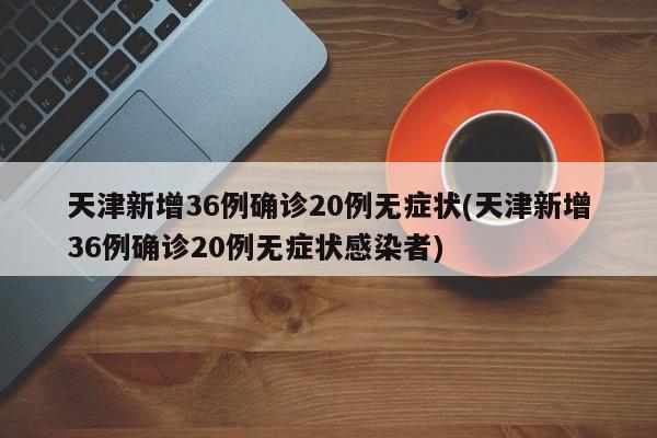 天津新增36例确诊20例无症状(天津新增36例确诊20例无症状感染者)