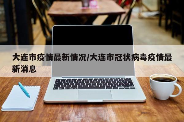 大连市疫情最新情况/大连市冠状病毒疫情最新消息
