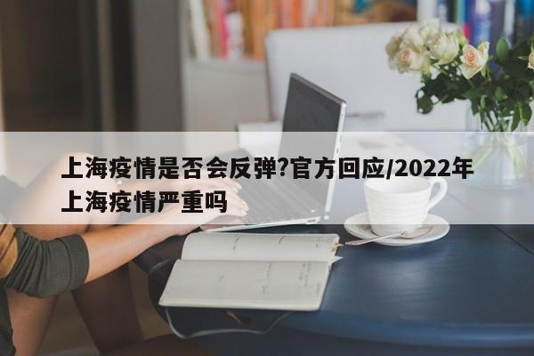 上海疫情是否会反弹?官方回应/2022年上海疫情严重吗