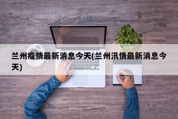 兰州疫情最新消息今天(兰州汛情最新消息今天)