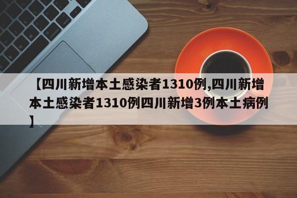 【四川新增本土感染者1310例,四川新增本土感染者1310例四川新增3例本土病例】