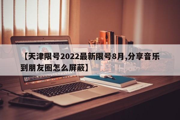 【天津限号2022最新限号8月,分享音乐到朋友圈怎么屏蔽】