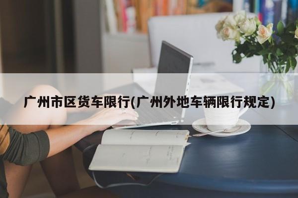 广州市区货车限行(广州外地车辆限行规定)