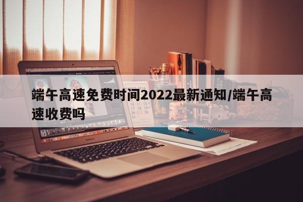 端午高速免费时间2022最新通知/端午高速收费吗