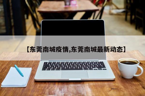 【东莞南城疫情,东莞南城最新动态】