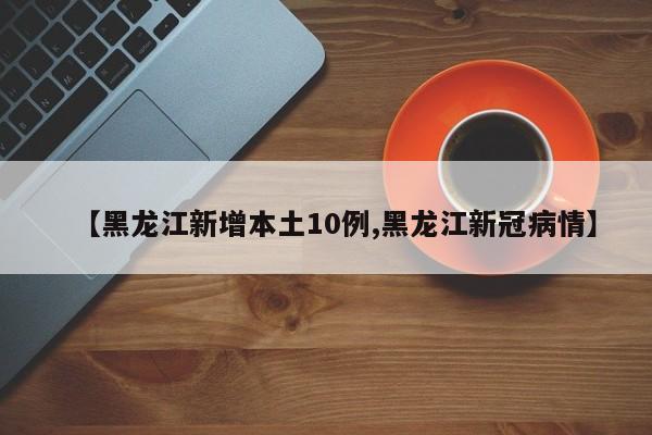 【黑龙江新增本土10例,黑龙江新冠病情】