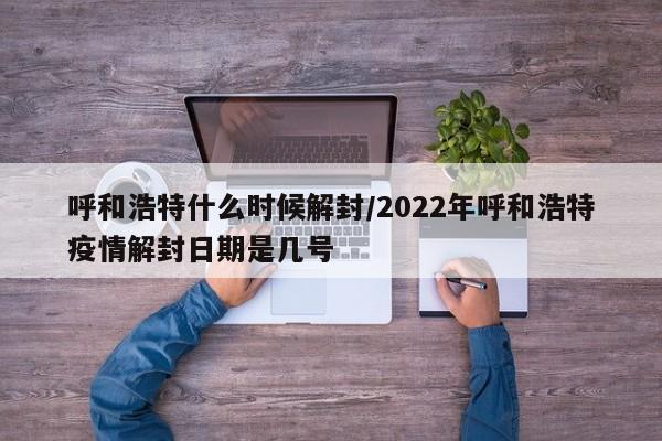 呼和浩特什么时候解封/2022年呼和浩特疫情解封日期是几号