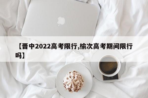 【晋中2022高考限行,榆次高考期间限行吗】
