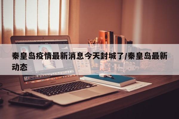 秦皇岛疫情最新消息今天封城了/秦皇岛最新动态